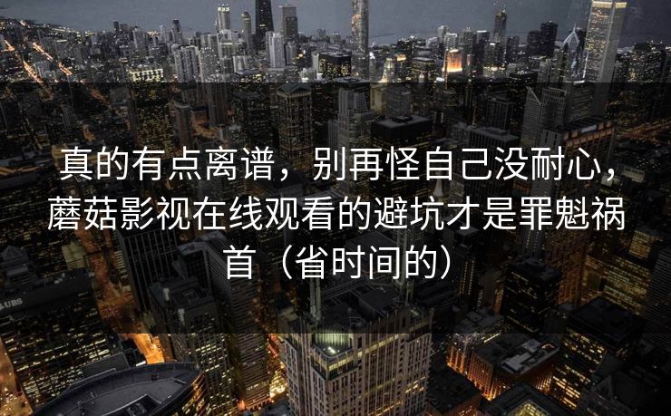 真的有点离谱，别再怪自己没耐心，蘑菇影视在线观看的避坑才是罪魁祸首（省时间的）