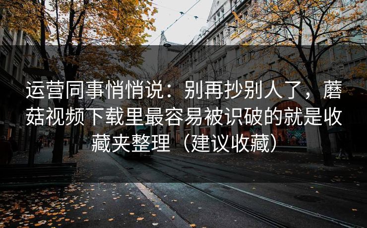运营同事悄悄说：别再抄别人了，蘑菇视频下载里最容易被识破的就是收藏夹整理（建议收藏）