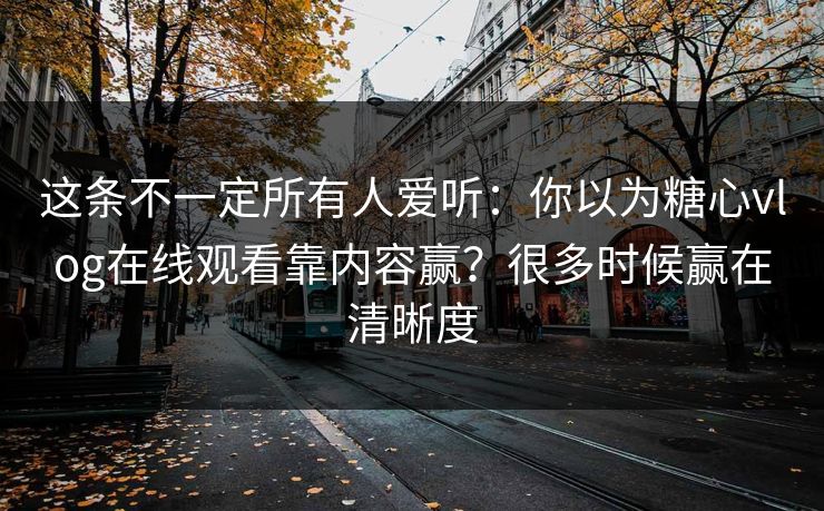 这条不一定所有人爱听：你以为糖心vlog在线观看靠内容赢？很多时候赢在清晰度