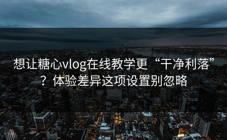 想让糖心vlog在线教学更“干净利落”？体验差异这项设置别忽略