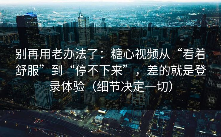 别再用老办法了：糖心视频从“看着舒服”到“停不下来”，差的就是登录体验（细节决定一切）