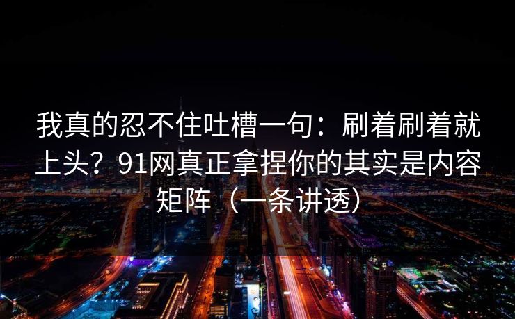 我真的忍不住吐槽一句：刷着刷着就上头？91网真正拿捏你的其实是内容矩阵（一条讲透）