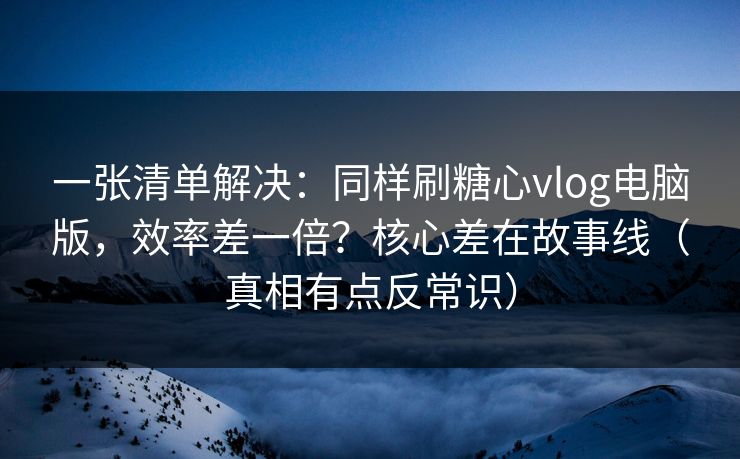 一张清单解决：同样刷糖心vlog电脑版，效率差一倍？核心差在故事线（真相有点反常识）
