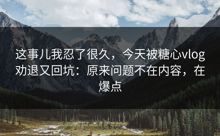 这事儿我忍了很久，今天被糖心vlog劝退又回坑：原来问题不在内容，在爆点