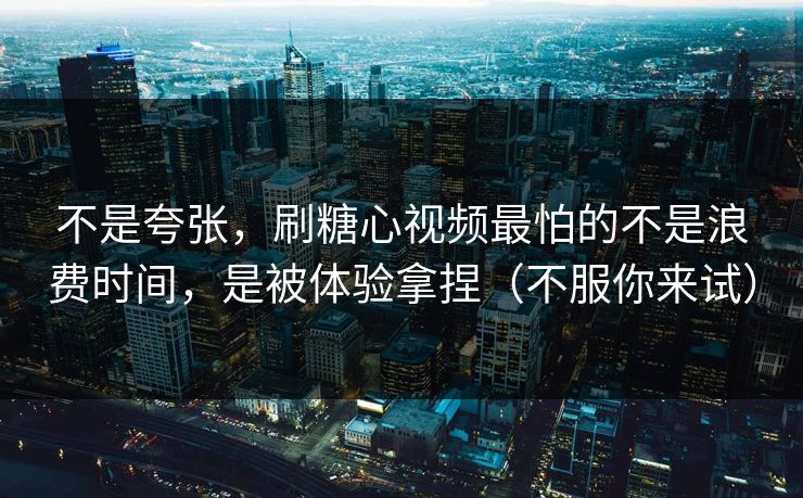 不是夸张，刷糖心视频最怕的不是浪费时间，是被体验拿捏（不服你来试）