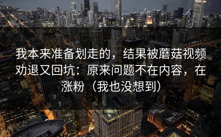 我本来准备划走的，结果被蘑菇视频劝退又回坑：原来问题不在内容，在涨粉（我也没想到）