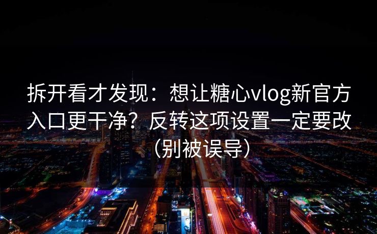 拆开看才发现：想让糖心vlog新官方入口更干净？反转这项设置一定要改（别被误导）