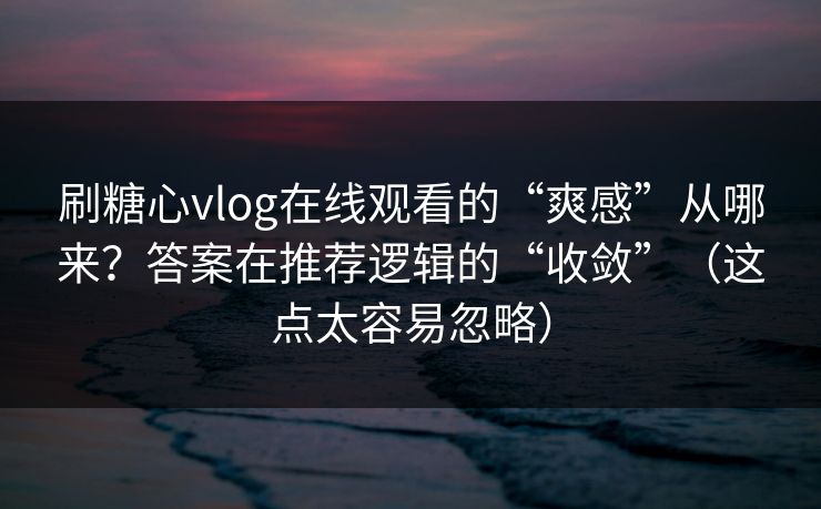 刷糖心vlog在线观看的“爽感”从哪来？答案在推荐逻辑的“收敛”（这点太容易忽略）