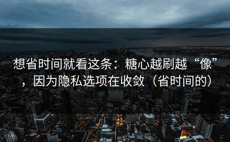 想省时间就看这条：糖心越刷越“像”，因为隐私选项在收敛（省时间的）
