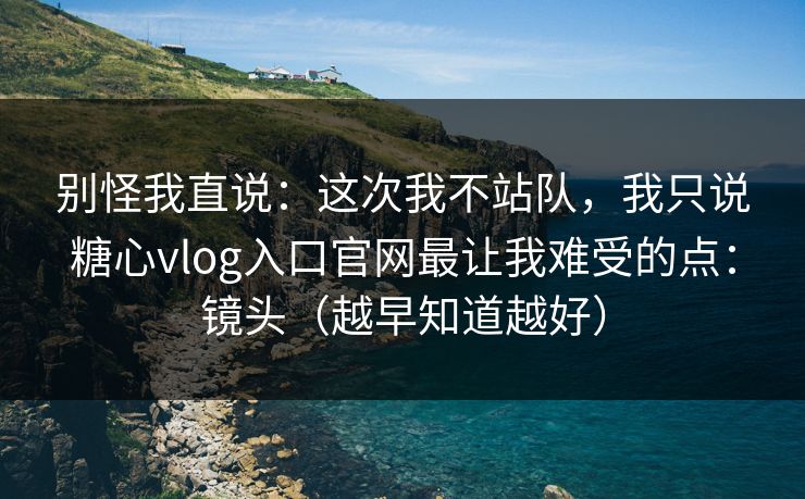 别怪我直说：这次我不站队，我只说糖心vlog入口官网最让我难受的点：镜头（越早知道越好）