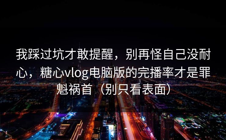 我踩过坑才敢提醒，别再怪自己没耐心，糖心vlog电脑版的完播率才是罪魁祸首（别只看表面）
