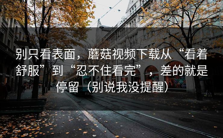 别只看表面，蘑菇视频下载从“看着舒服”到“忍不住看完”，差的就是停留（别说我没提醒）