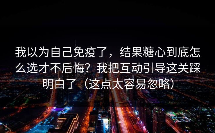 我以为自己免疫了，结果糖心到底怎么选才不后悔？我把互动引导这关踩明白了（这点太容易忽略）