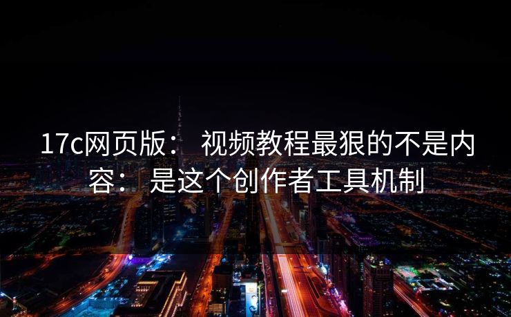 17c网页版： 视频教程最狠的不是内容： 是这个创作者工具机制